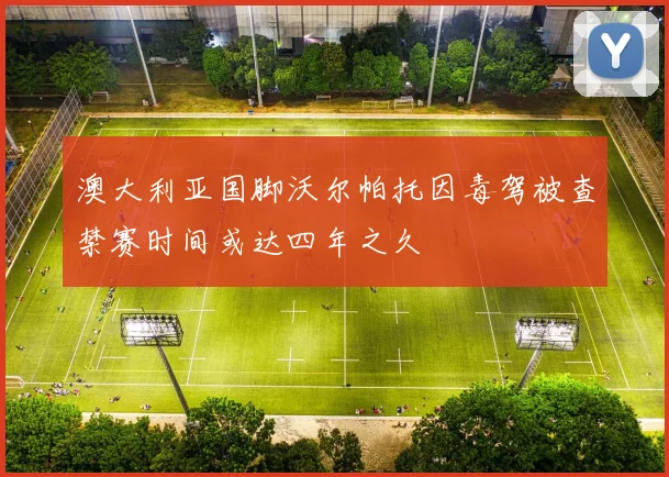 澳大利亚国脚沃尔帕托因毒驾被查禁赛时间或达四年之久