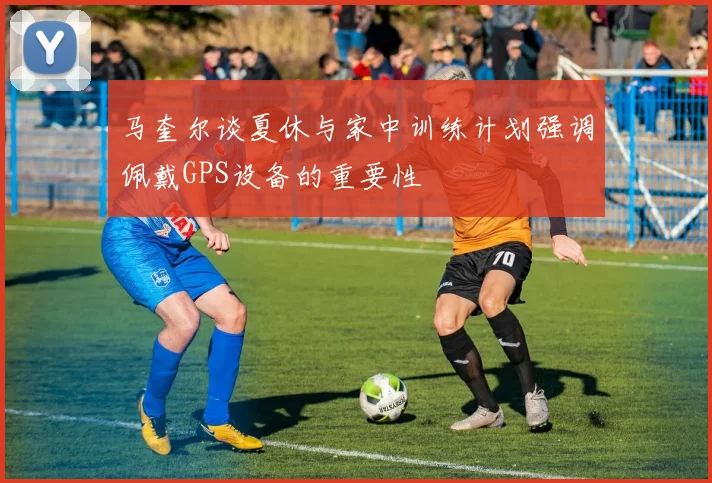 马奎尔谈夏休与家中训练计划强调佩戴GPS设备的重要性