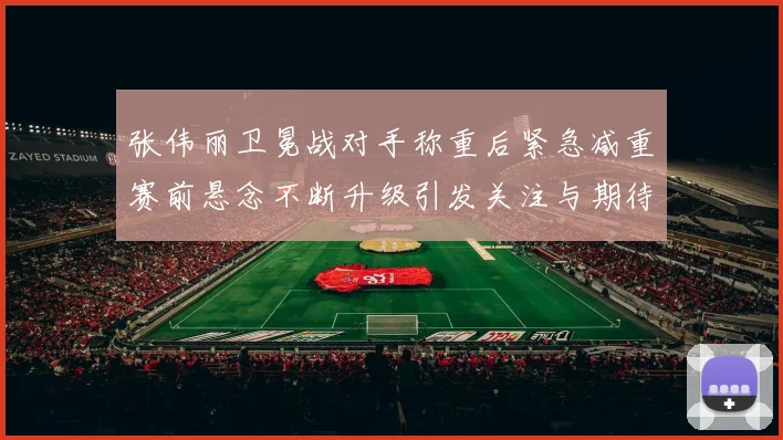 张伟丽卫冕战对手称重后紧急减重赛前悬念不断升级引发关注与期待