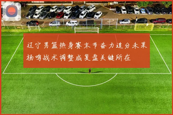 辽宁男篮热身赛末节奋力追分未果杨鸣战术调整成复盘关键所在
