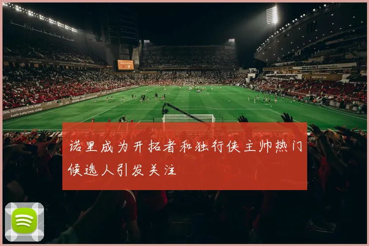 诺里成为开拓者和独行侠主帅热门候选人引发关注