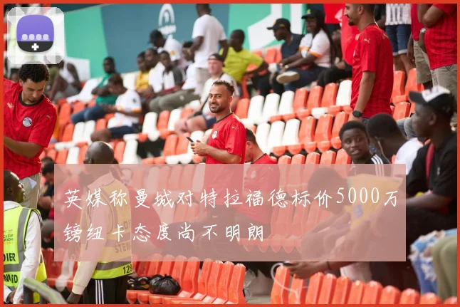 英媒称曼城对特拉福德标价5000万镑纽卡态度尚不明朗