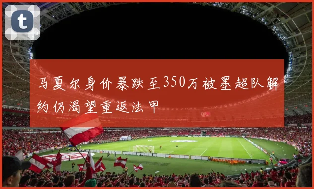 马夏尔身价暴跌至350万被墨超队解约仍渴望重返法甲