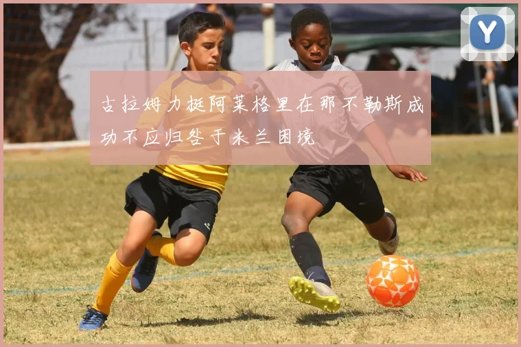 古拉姆力挺阿莱格里在那不勒斯成功不应归咎于米兰困境