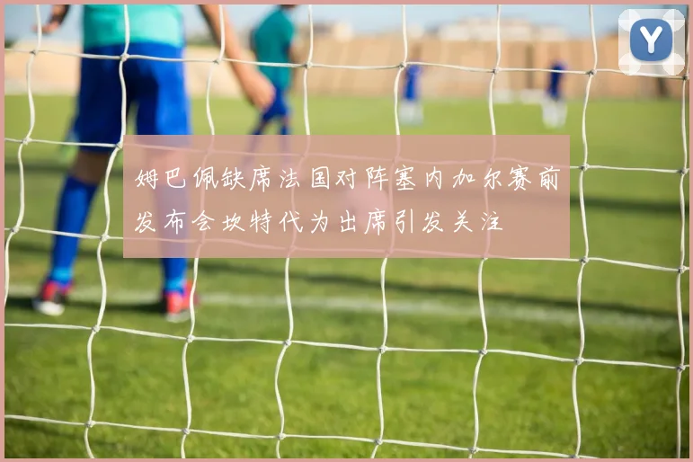 姆巴佩缺席法国对阵塞内加尔赛前发布会坎特代为出席引发关注