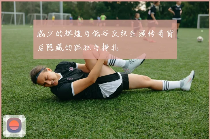 威少的辉煌与低谷交织生涯传奇背后隐藏的孤独与挣扎