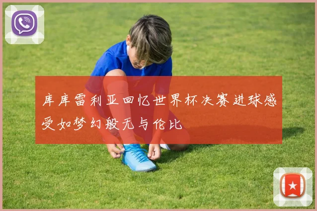 库库雷利亚回忆世界杯决赛进球感受如梦幻般无与伦比