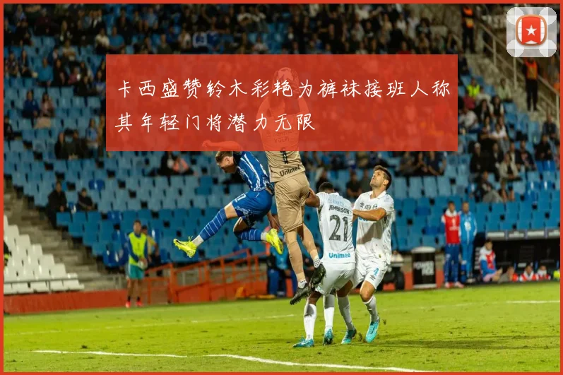 卡西盛赞铃木彩艳为裤袜接班人称其年轻门将潜力无限
