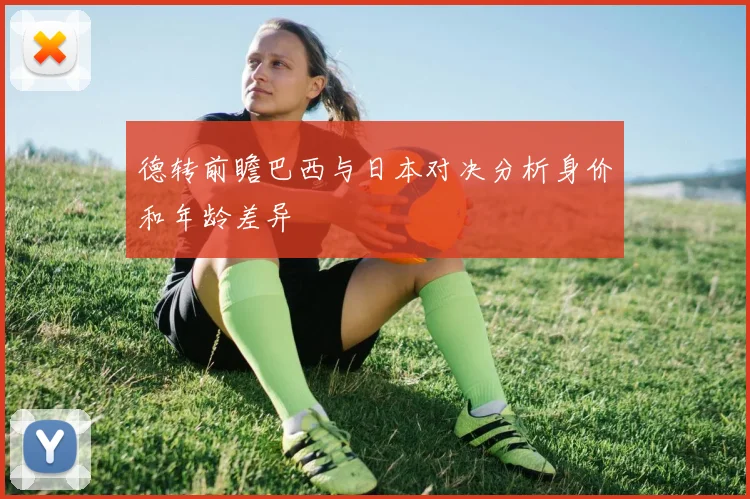 德转前瞻巴西与日本对决分析身价和年龄差异
