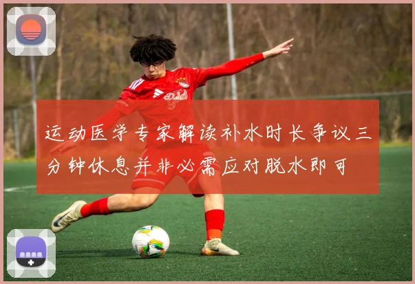 运动医学专家解读补水时长争议三分钟休息并非必需应对脱水即可