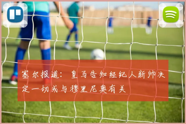 塞尔报道：皇马告知经纪人新帅决定一切或与穆里尼奥有关