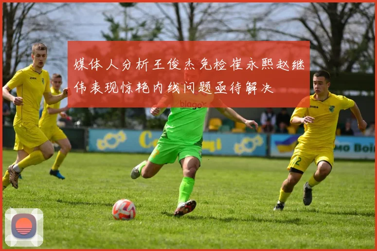 媒体人分析王俊杰免检崔永熙赵继伟表现惊艳内线问题亟待解决