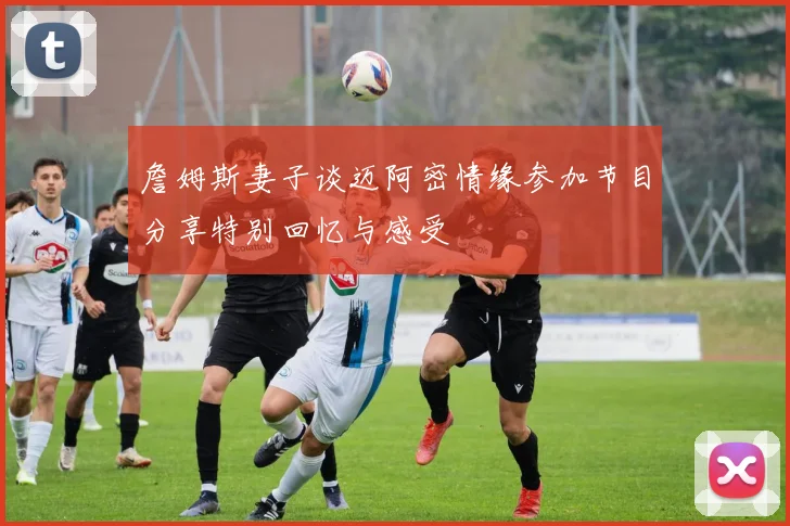 詹姆斯妻子谈迈阿密情缘参加节目分享特别回忆与感受