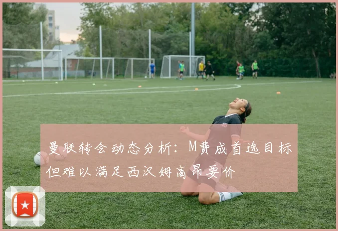 曼联转会动态分析：M费成首选目标但难以满足西汉姆高昂要价