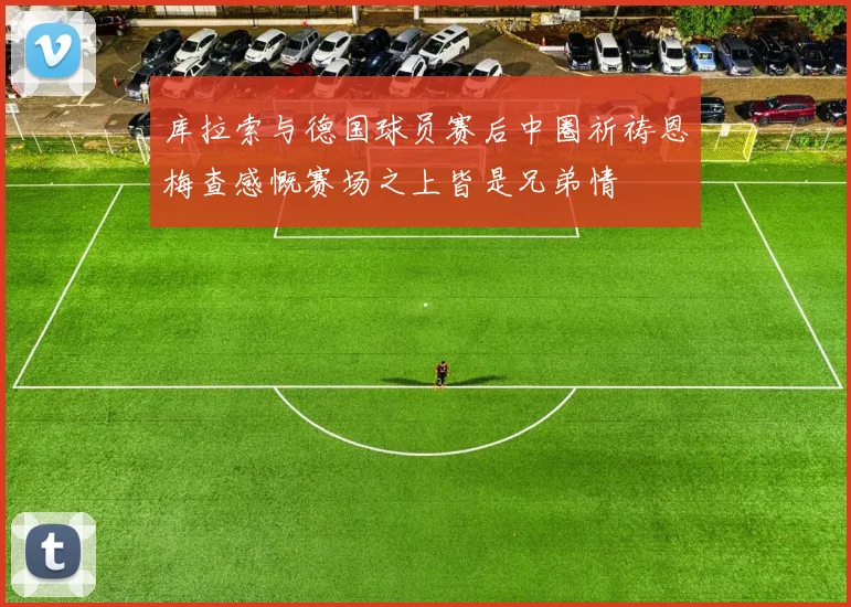 库拉索与德国球员赛后中圈祈祷恩梅查感慨赛场之上皆是兄弟情