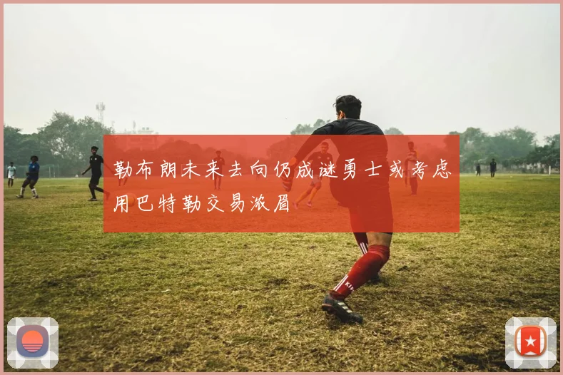 勒布朗未来去向仍成谜勇士或考虑用巴特勒交易浓眉