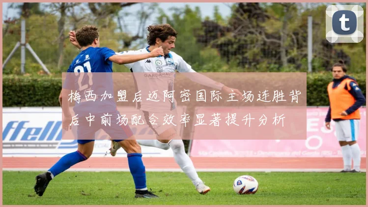 梅西加盟后迈阿密国际主场连胜背后中前场配合效率显著提升分析