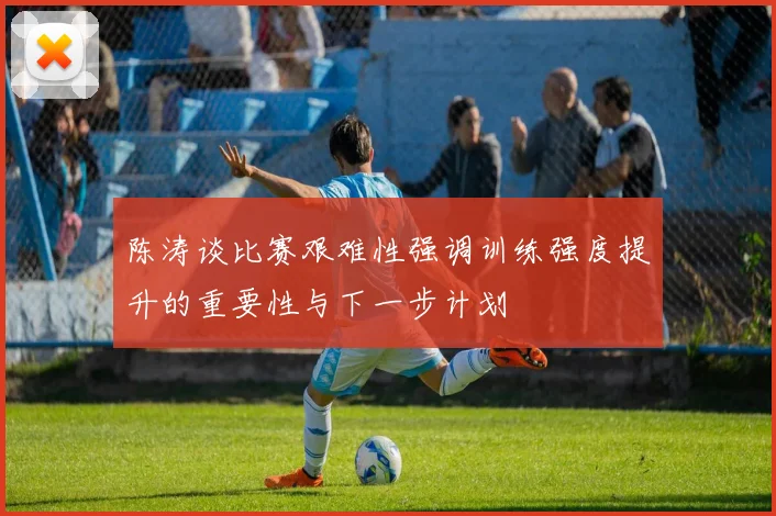 陈涛谈比赛艰难性强调训练强度提升的重要性与下一步计划