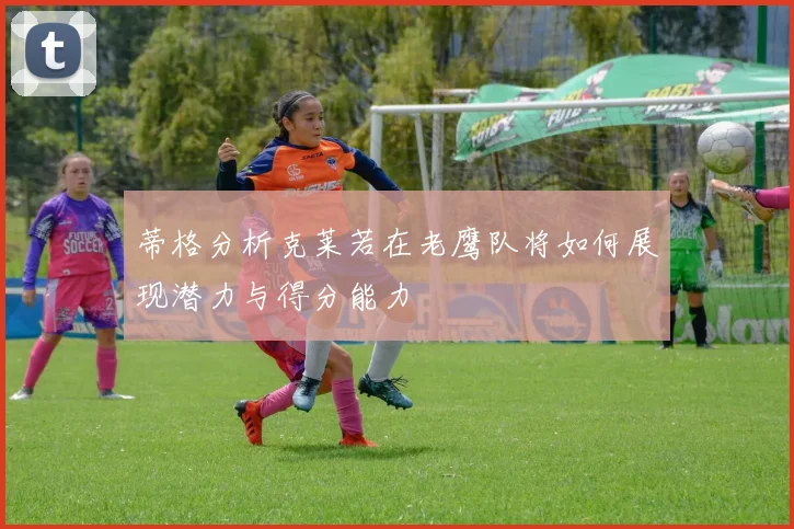 蒂格分析克莱若在老鹰队将如何展现潜力与得分能力