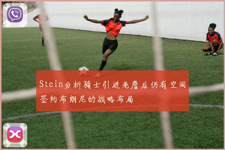 Stein分析骑士引进老詹后仍有空间签约布朗尼的战略布局