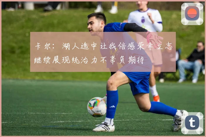 卡尔：湖人选中让我倍感荣幸立志继续展现统治力不辜负期待