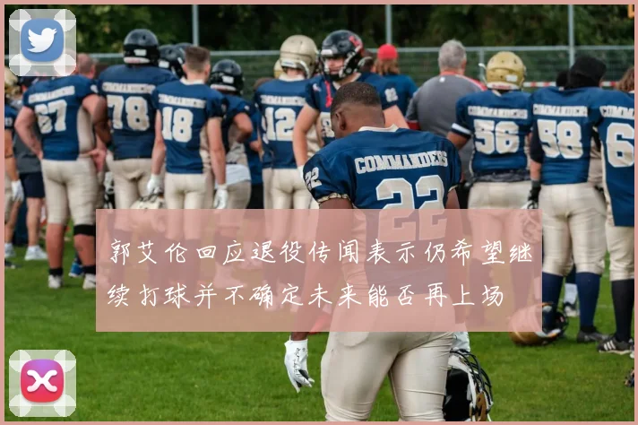 郭艾伦回应退役传闻表示仍希望继续打球并不确定未来能否再上场