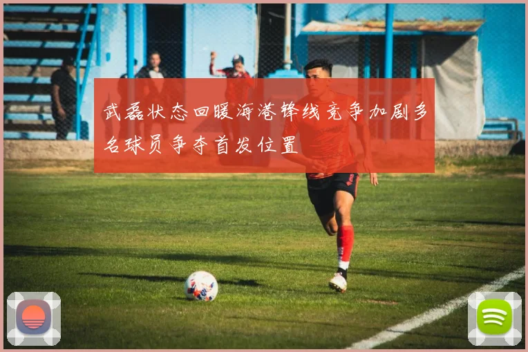 武磊状态回暖海港锋线竞争加剧多名球员争夺首发位置