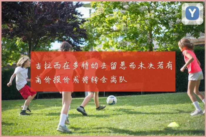 吉拉西在多特的去留悬而未决若有高价报价或将转会离队